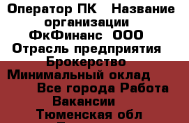 Оператор ПК › Название организации ­ ФкФинанс, ООО › Отрасль предприятия ­ Брокерство › Минимальный оклад ­ 20 000 - Все города Работа » Вакансии   . Тюменская обл.,Тюмень г.